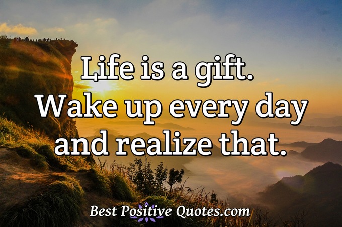 Life is a gift. Wake up every day and realize that. - Anonymous