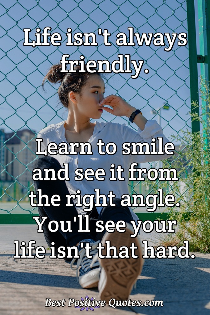 Life isn't always friendly. Learn to smile and see it from the right angle. You'll see your life isn't that hard. - Anonymous