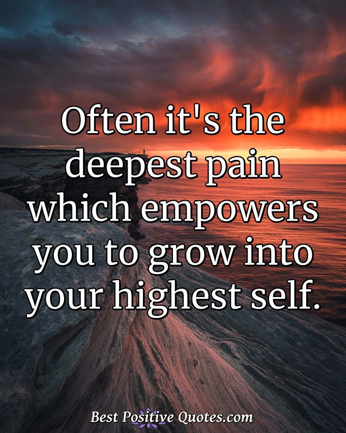 Often it's the deepest pain which empowers you to grow into your highest self. - Anonymous