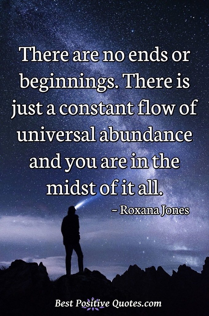 There are no ends or beginnings. There is just a constant flow of universal abundance and you are in the midst of it all. - Roxana Jones