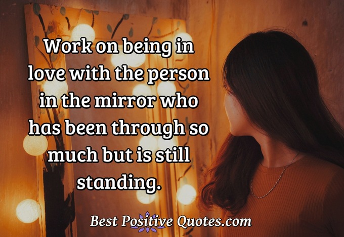 Work on being in love with the person in the mirror who has been through so much but is still standing. - Anonymous