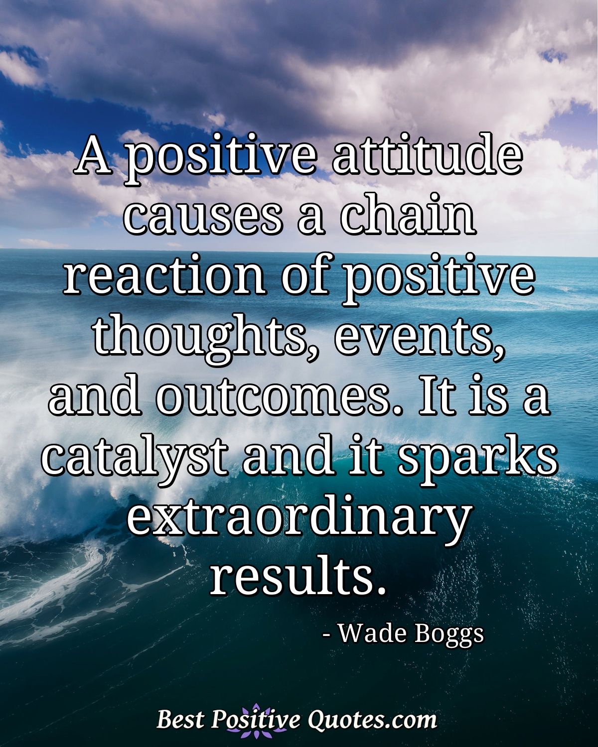 A positive attitude causes a chain reaction of positive thoughts, events, and outcomes. It is a catalyst and it sparks extraordinary results. - Wade Boggs