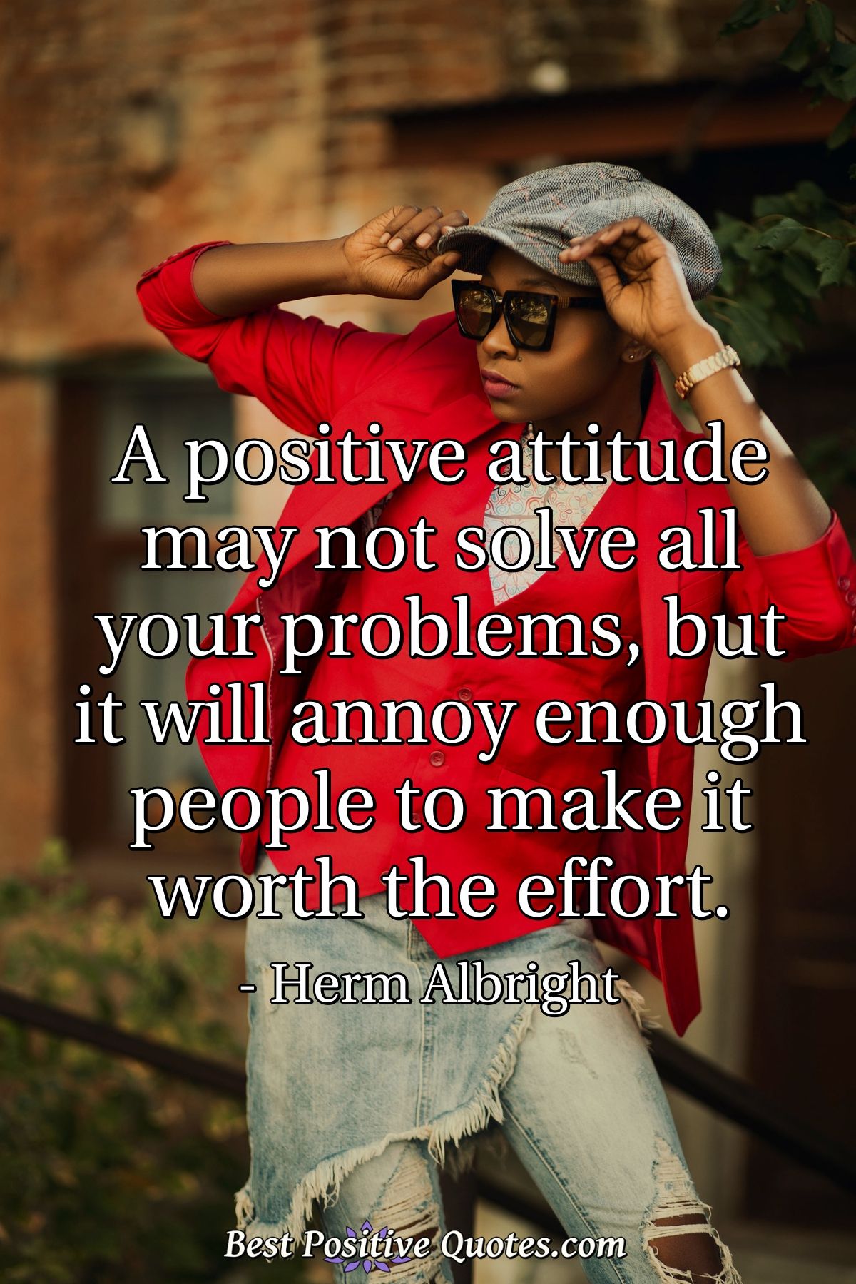 A positive attitude may not solve all your problems, but it will annoy enough people to make it worth the effort. - Herm Albright