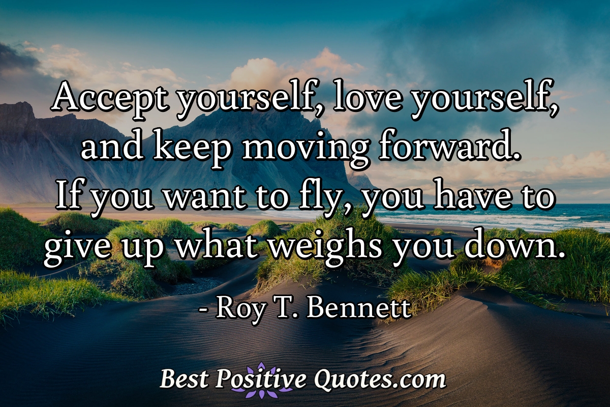 Accept yourself, love yourself, and keep moving forward. If you want to fly, you have to give up what weighs you down. - Roy T. Bennett
