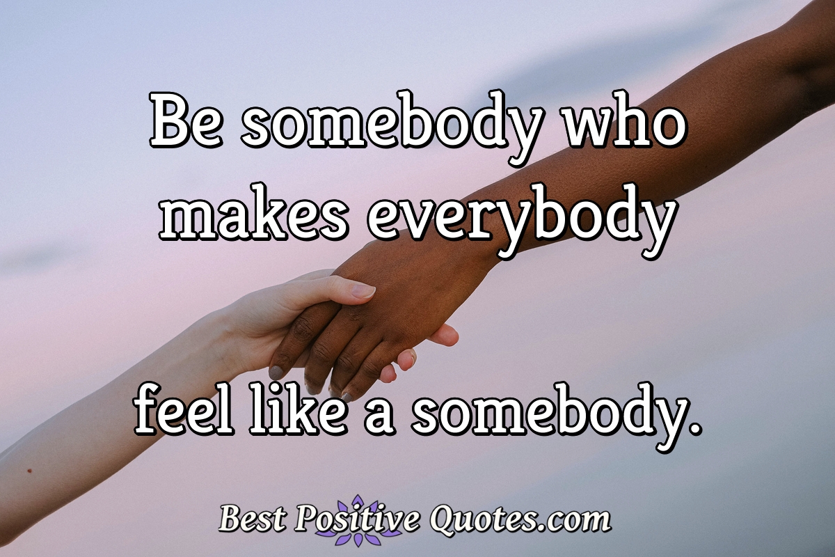 Be somebody who makes everybody feel like a somebody. - Anonymous