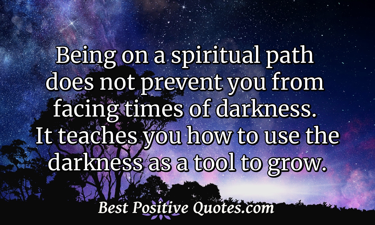 Being on a spiritual path does not prevent you from facing times of darkness. It teaches you how to use the darkness as a tool to grow. - Anonymous