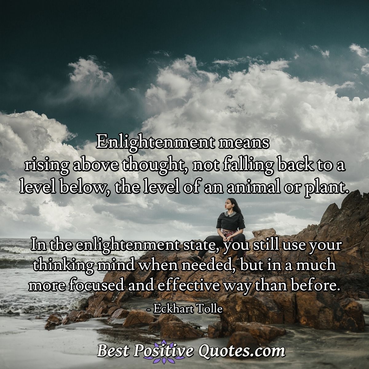 Enlightenment means rising above thought, not falling back to a level below, the level of an animal or plant. In the enlightenment state, you still use your thinking mind when needed, but in a much more focused and effective way than before - Eckhart Tolle