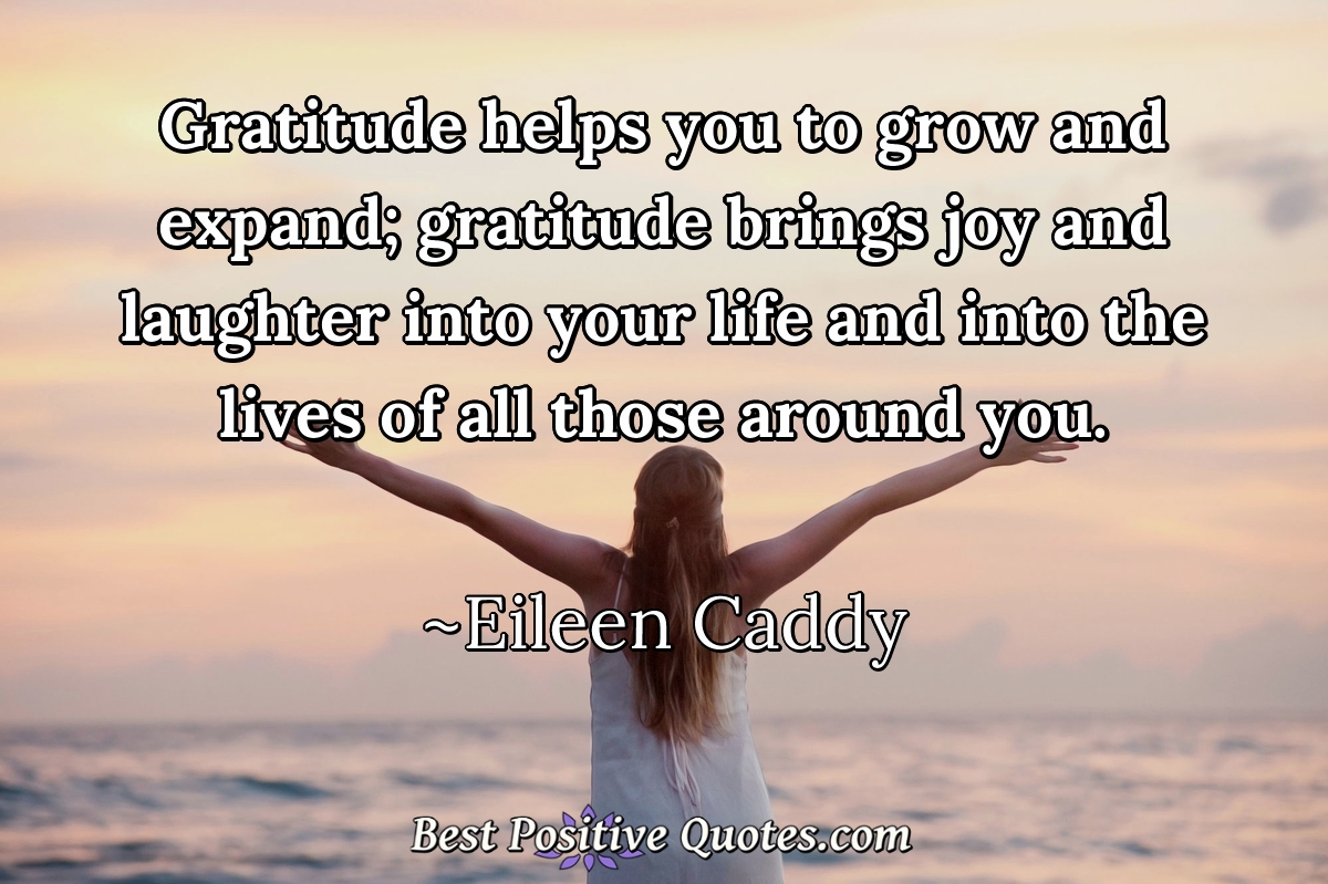 Gratitude helps you to grow and expand; gratitude brings joy and laughter into your life and into the lives of all those around you. - Eileen Caddy