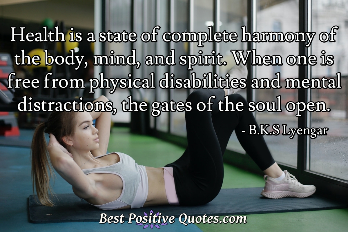 Health is a state of complete harmony of the body, mind, and spirit. When one is free from physical disabilities and mental distractions, the gates of the soul open. - B.K.S Lyengar