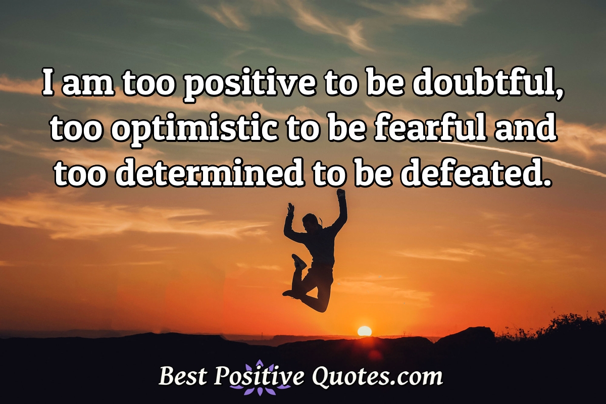 I am too positive to be doubtful, too optimistic to be fearful and too determined to be defeated. - Anonymous