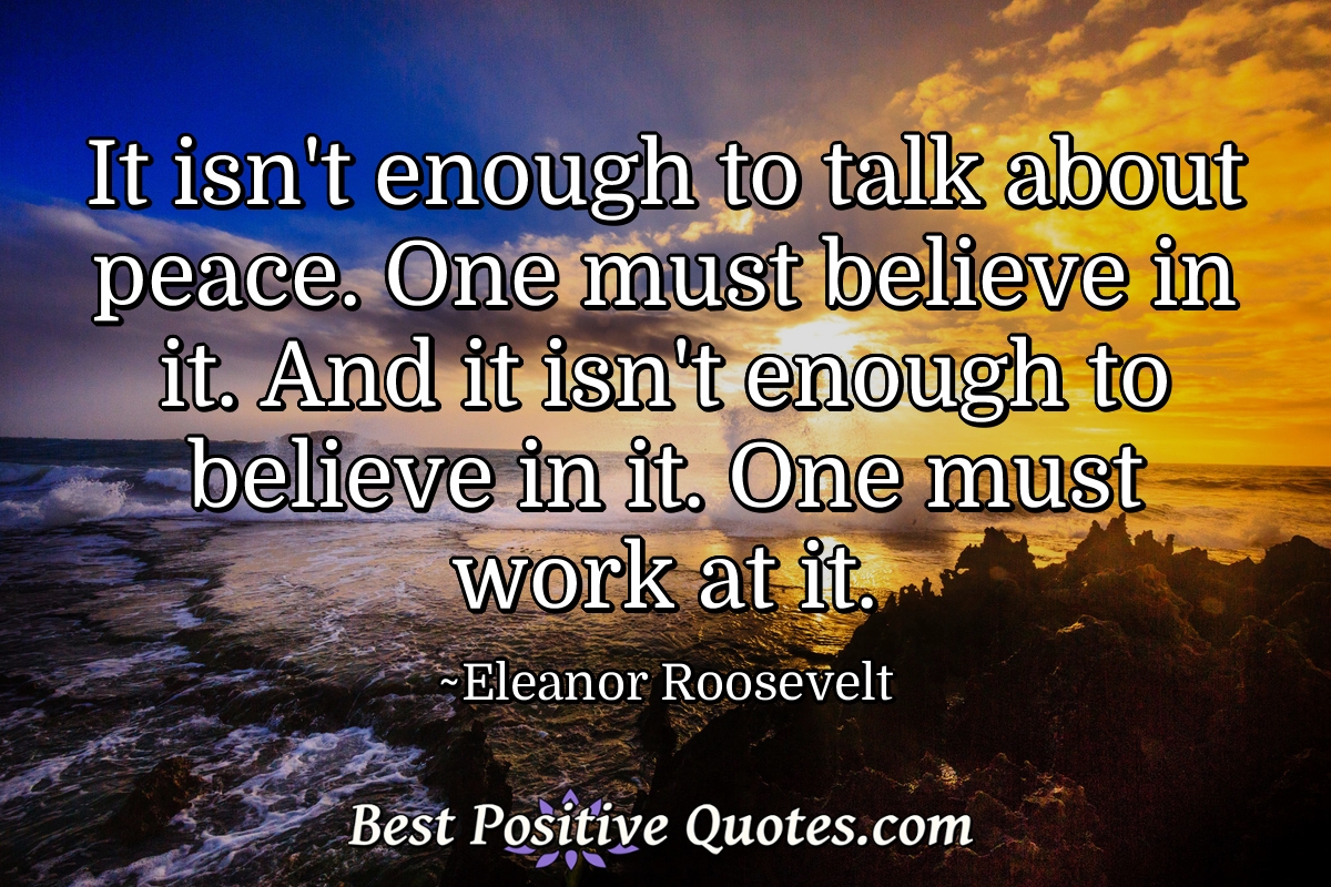 It isn't enough to talk about peace. One must believe in it. And it isn't enough to believe in it. One must work at it. - Eleanor Roosevelt