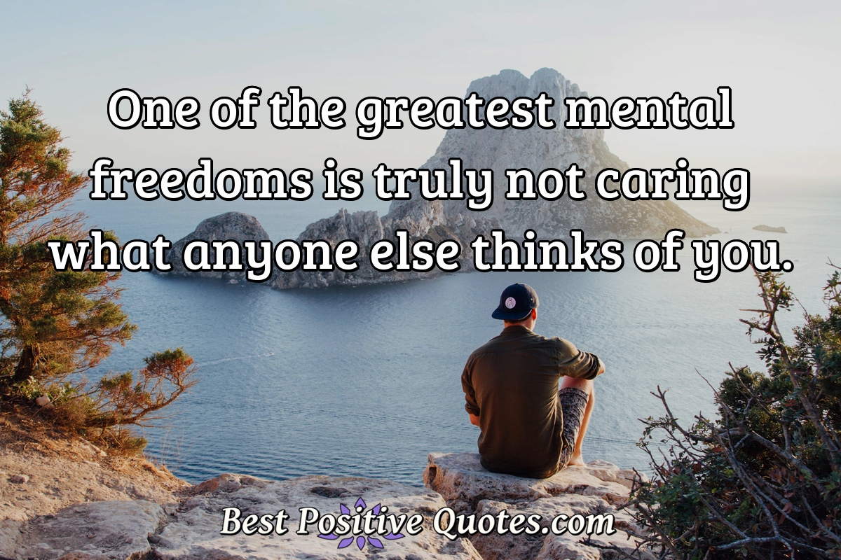 One of the greatest mental freedoms is truly not caring what anyone else thinks of you. - Anonymous