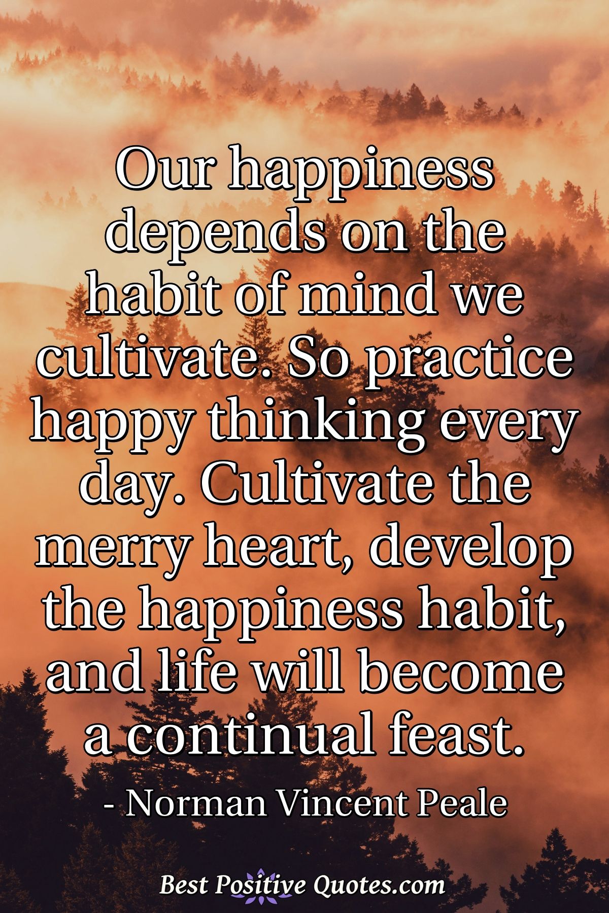Our happiness depends on the habit of mind we cultivate. So practice happy thinking every day. Cultivate the merry heart, develop the happiness habit, and life will become a continual feast. - Norman Vincent Peale