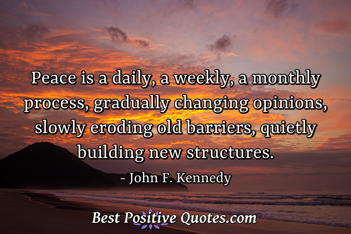 Peace is a daily, a weekly, a monthly process, gradually changing opinions, slowly eroding old barriers, quietly building new structures. - John F. Kennedy