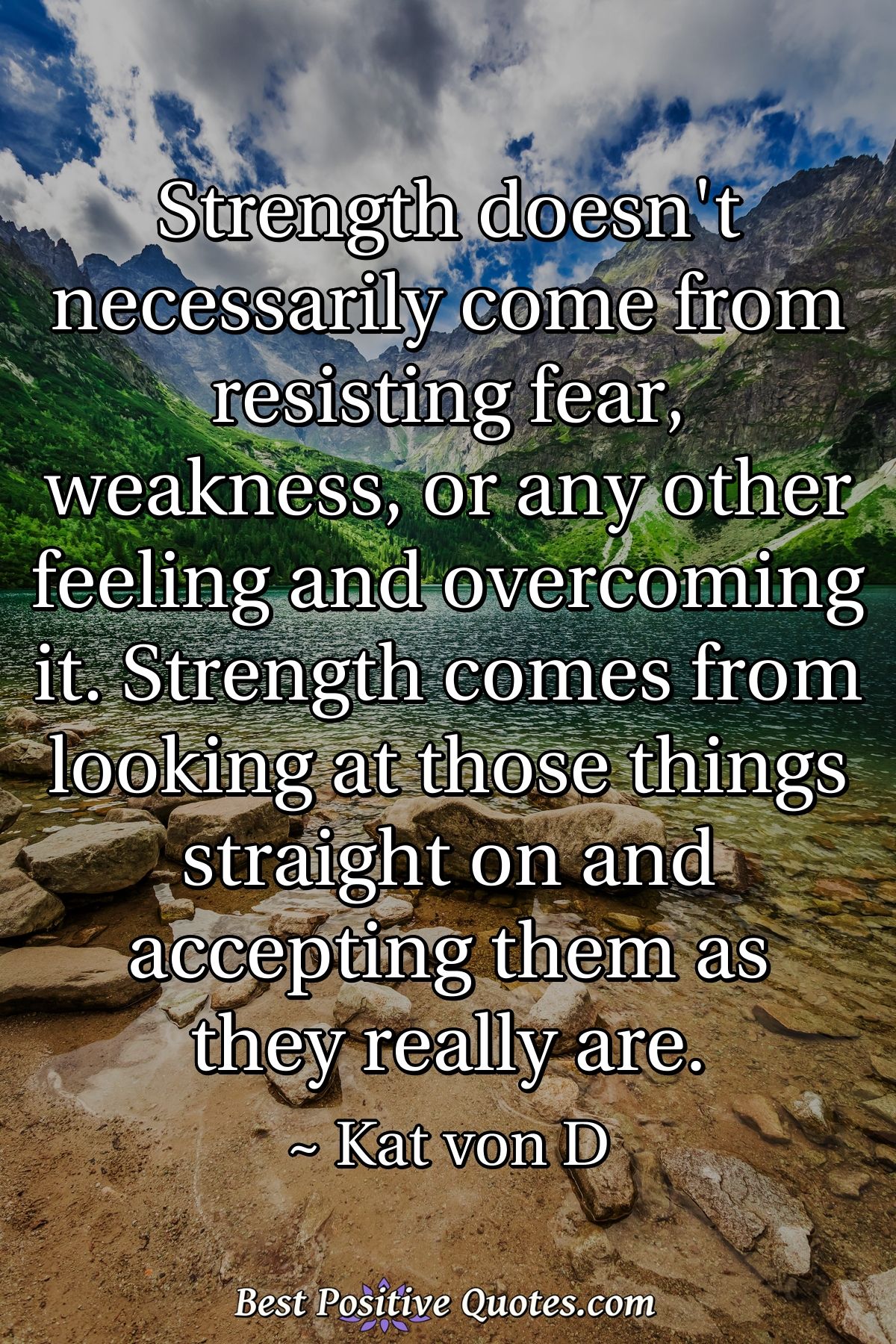 Strength doesn't necessarily come from resisting fear, weakness, or any other feeling and overcoming it. Strength comes from looking at those things straight on and accepting them as they really are. - Kat von D