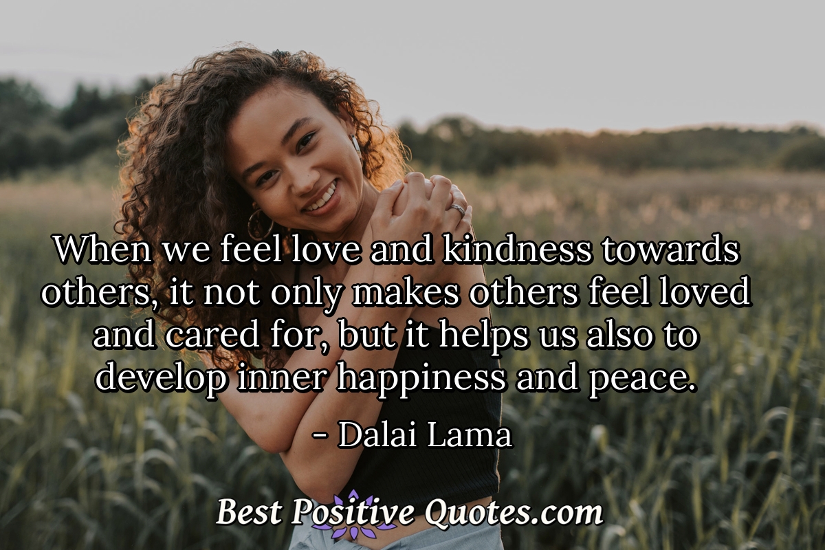 When we feel love and kindness towards others, it not only makes others feel loved and cared for, but it helps us also to develop inner happiness and peace. - Dalai Lama