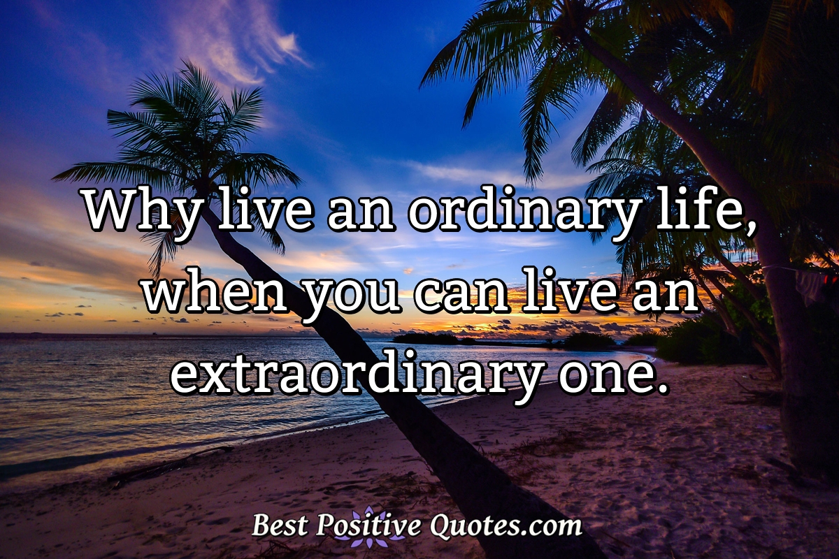 Why live an ordinary life, when you can live an extraordinary one. - Anonymous