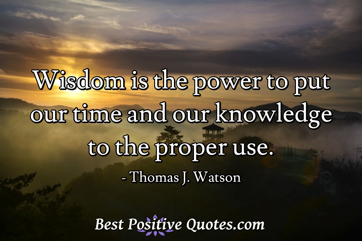 Wisdom is the power to put our time and our knowledge to the proper use. - Thomas J. Watson