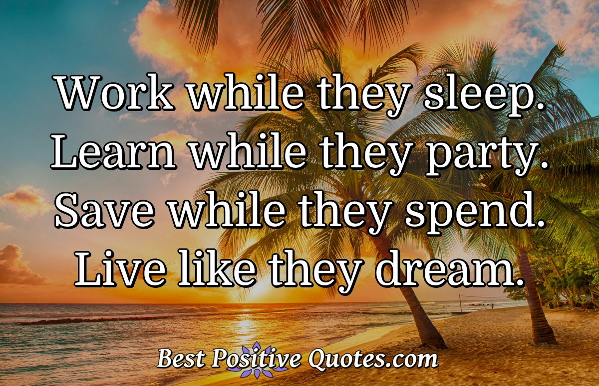 Work while they sleep. Learn while they party. Save while they spend. Live like they dream. - Anonymous
