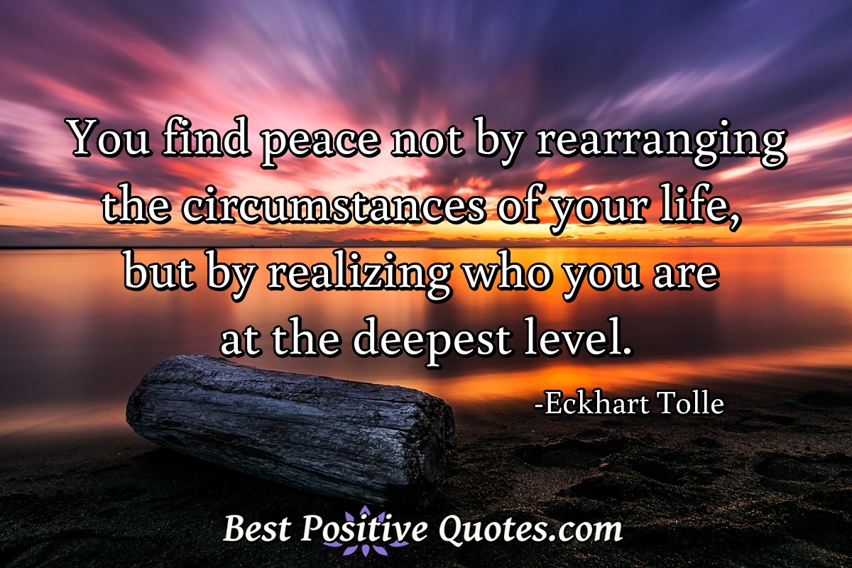 You find peace not by rearranging the circumstances of your life, but by realizing who you are at the deepest level. - Eckhart Tolle
