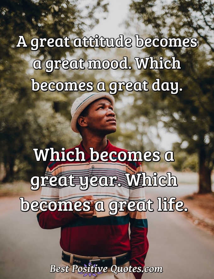 A great attitude becomes a great mood. Which becomes a great day. Which becomes a great year. Which becomes a great life. - Anonymous