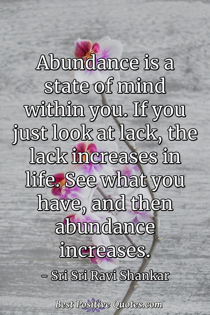 Abundance is a state of mind within you. If you just look at lack, the lack increases in life. See what you have, and then abundance increases. - Sri Sri Ravi Shankar