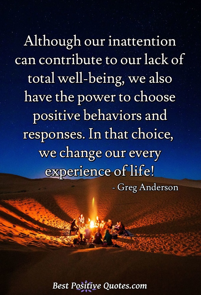 Although our inattention can contribute to our lack of total well-being, we also have the power to choose positive behaviors and responses. In that choice, we change our every experience of life! - Greg Anderson