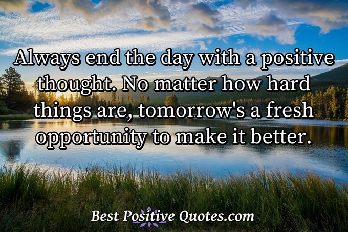 Always end the day with a positive thought. No matter how hard things are, tomorrow's a fresh opportunity to make it better. - Anonymous