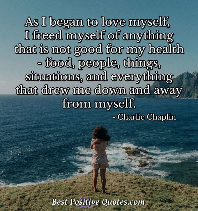 As I began to love myself, I freed myself of anything that is not good for my health; food, people, things, situations, and everything that drew me down and away from myself. - Charlie Chaplin