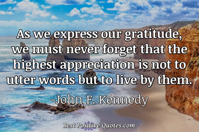 As we express our gratitude, we must never forget that the highest appreciation is not to utter words but to live by them. - John F. Kennedy
