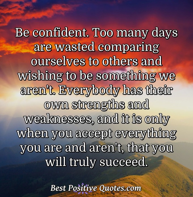 Be confident. Too many days are wasted comparing ourselves to others and wishing to be something we aren't. Everybody has their own strengths and weaknesses, and it is only when you accept everything you are and aren't, that you will truly succeed. - Anonymous