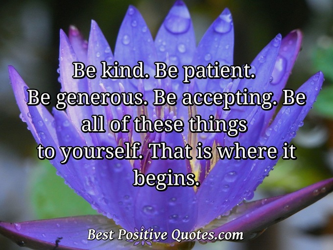 Be kind. Be patient. Be generous. Be accepting. Be all of these things to yourself. That is where it begins. - Anonymous