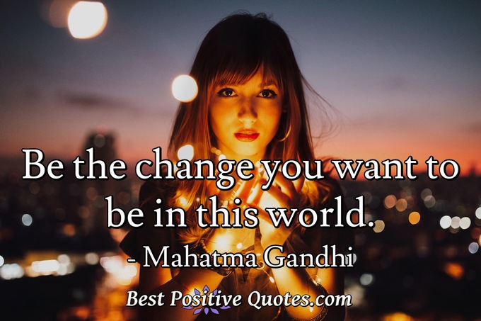 Be the change you want to be in this world. - Mahatma Gandhi