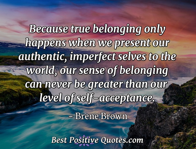 Because true belonging only happens when we present our authentic, imperfect selves to the world, our sense of belonging can never be greater than our level of self-acceptance. - Brene Brown