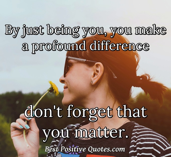 By just being you, you make a profound difference don't forget that you matter. - Anonymous