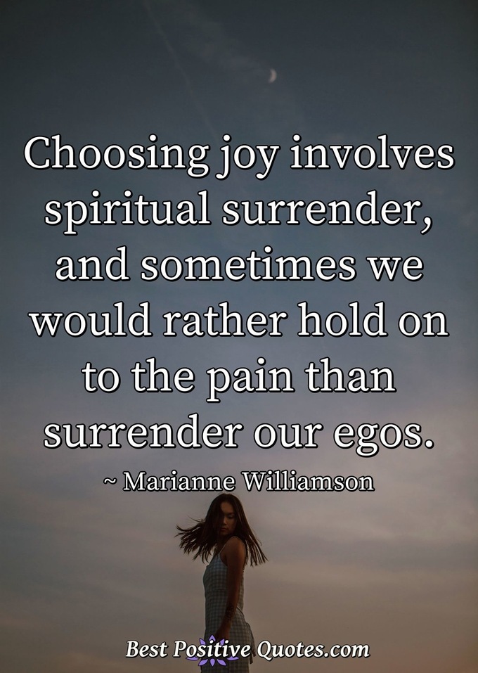 Choosing joy involves spiritual surrender, and sometimes we would rather hold on to the pain than surrender our egos. - Marianne Williamson