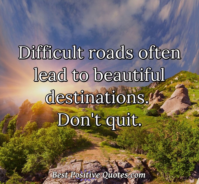Difficult roads often lead to beautiful destinations. Don't quit. - Anonymous