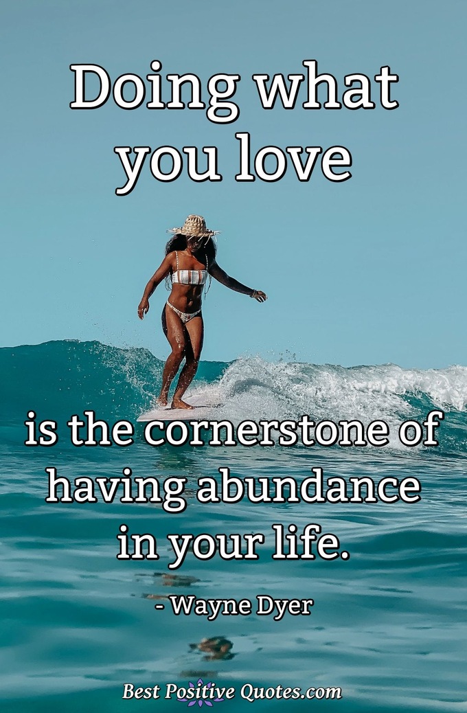 Doing what you love is the cornerstone of having abundance in your life. - Wayne Dyer