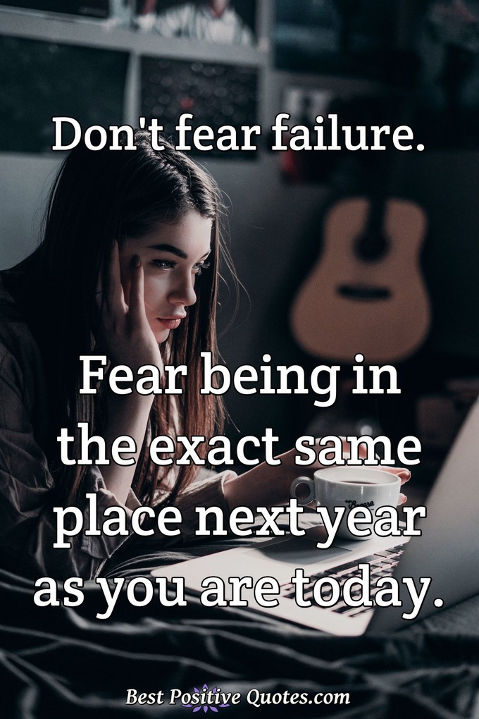 Don't fear failure. Fear being in the exact same place next year as you are today. - Anonymous