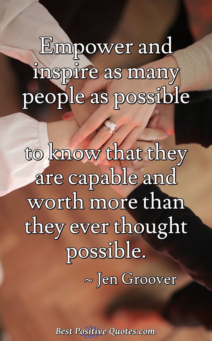Empower and inspire as many people as possible to know that they are capable and worth more than they ever thought possible. - Jen Groover