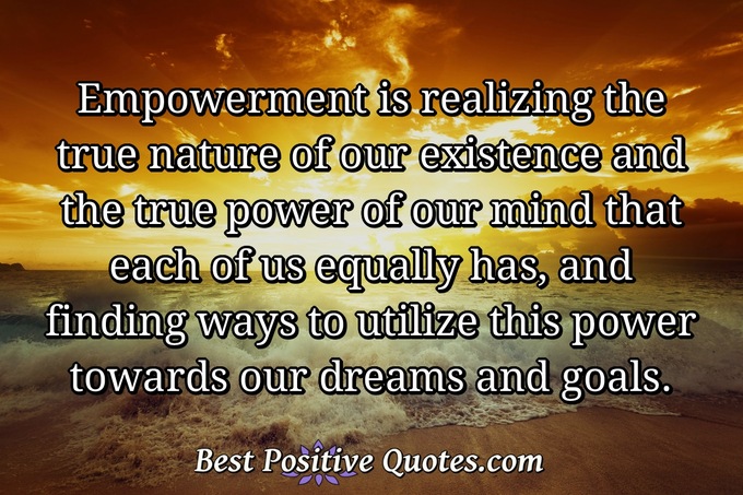 Empowerment is realizing the true nature of our existence and the true power of our mind that each of us equally has, and finding ways to utilize this power towards our dreams and goals. - Anonymous