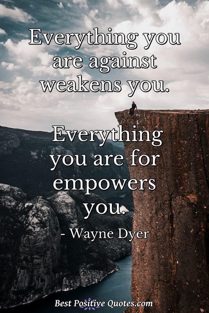 Everything you are against weakens you. Everything you are for empowers you. - Wayne Dyer