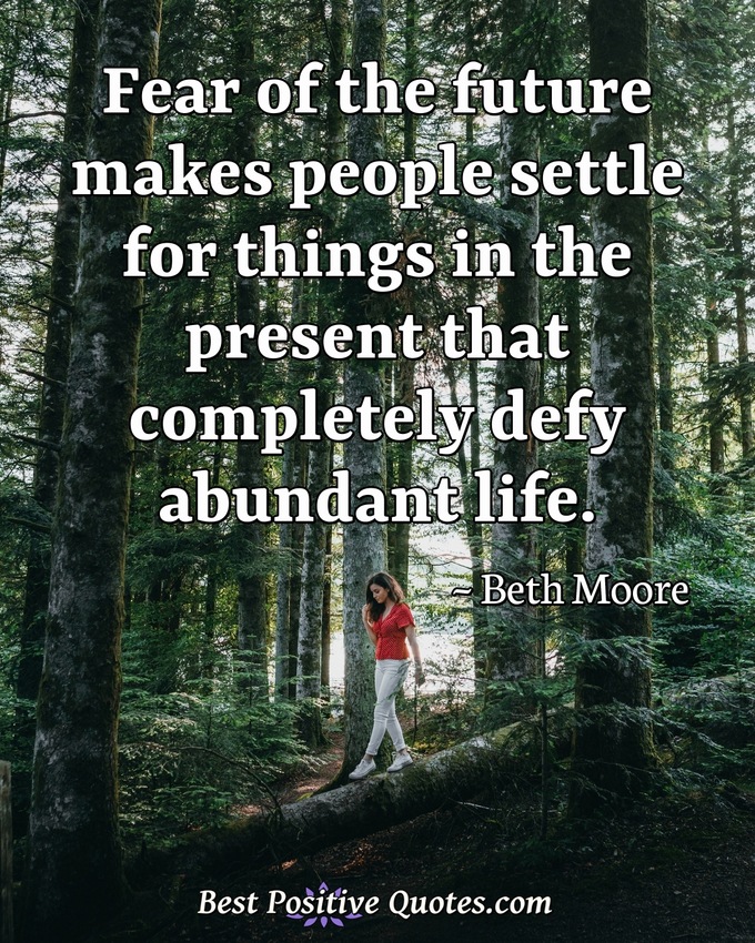 Fear of the future makes people settle for things in the present that completely defy abundant life. - Beth Moore