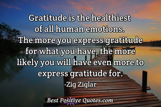 Gratitude is the healthiest of all human emotions. The more you express gratitude for what you have, the more likely you will have even more to express gratitude for. - Zig Ziglar