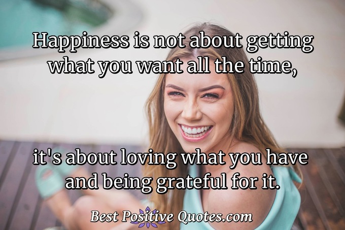Happiness is not about getting what you want all the time, it's about loving what you have and being grateful for it. - Anonymous