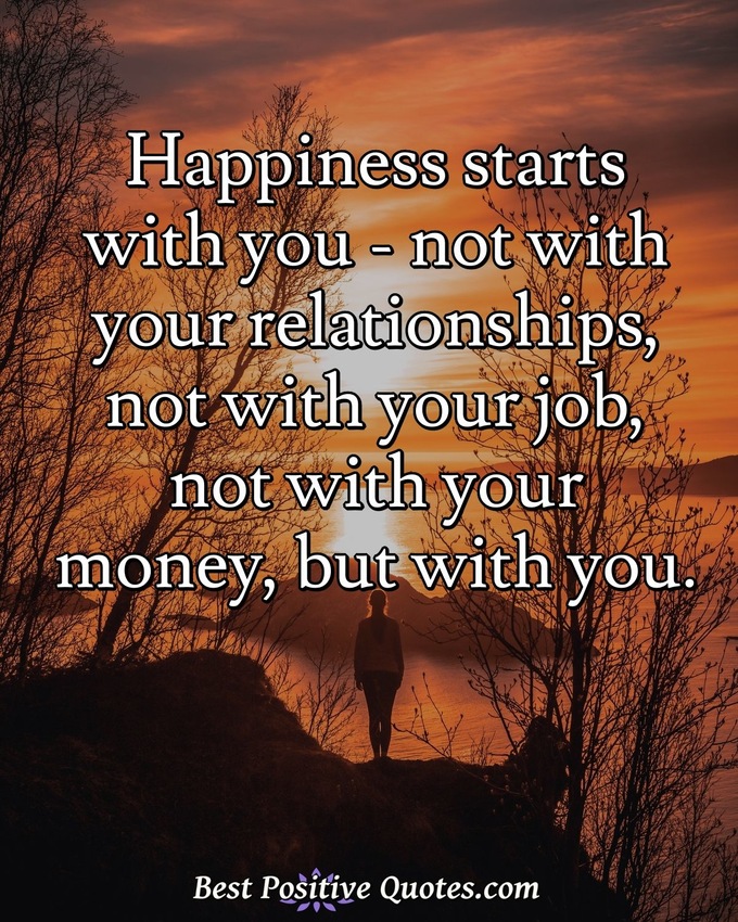 Happiness starts with you - not with your relationships, not with your job, not with your money, but with you. - Anonymous