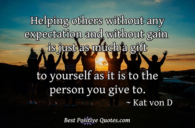 Helping others without any expectation and without gain is just as much a gift to yourself as it is to the person you give to. - Kat von D