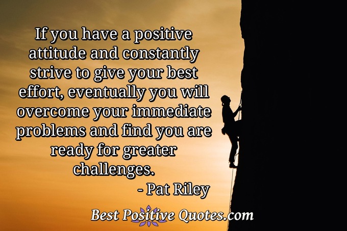 If you have a positive attitude and constantly strive to give your best effort, eventually you will overcome your immediate problems and find you are ready for greater challenges. - Pat Riley