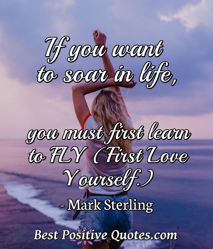 If you want to soar in life, you must first learn to FLY (first love yourself.) - Mark Sterling