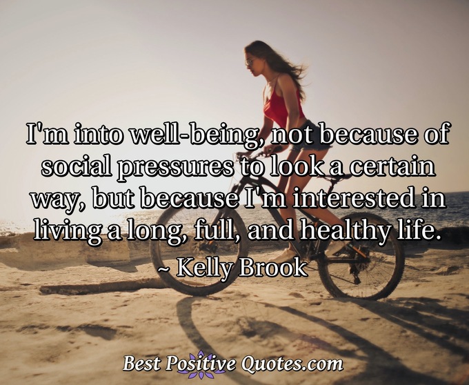 I'm into well-being, not because of social pressures to look a certain way, but because I'm interested in living a long, full, and healthy life. - Kelly Brook